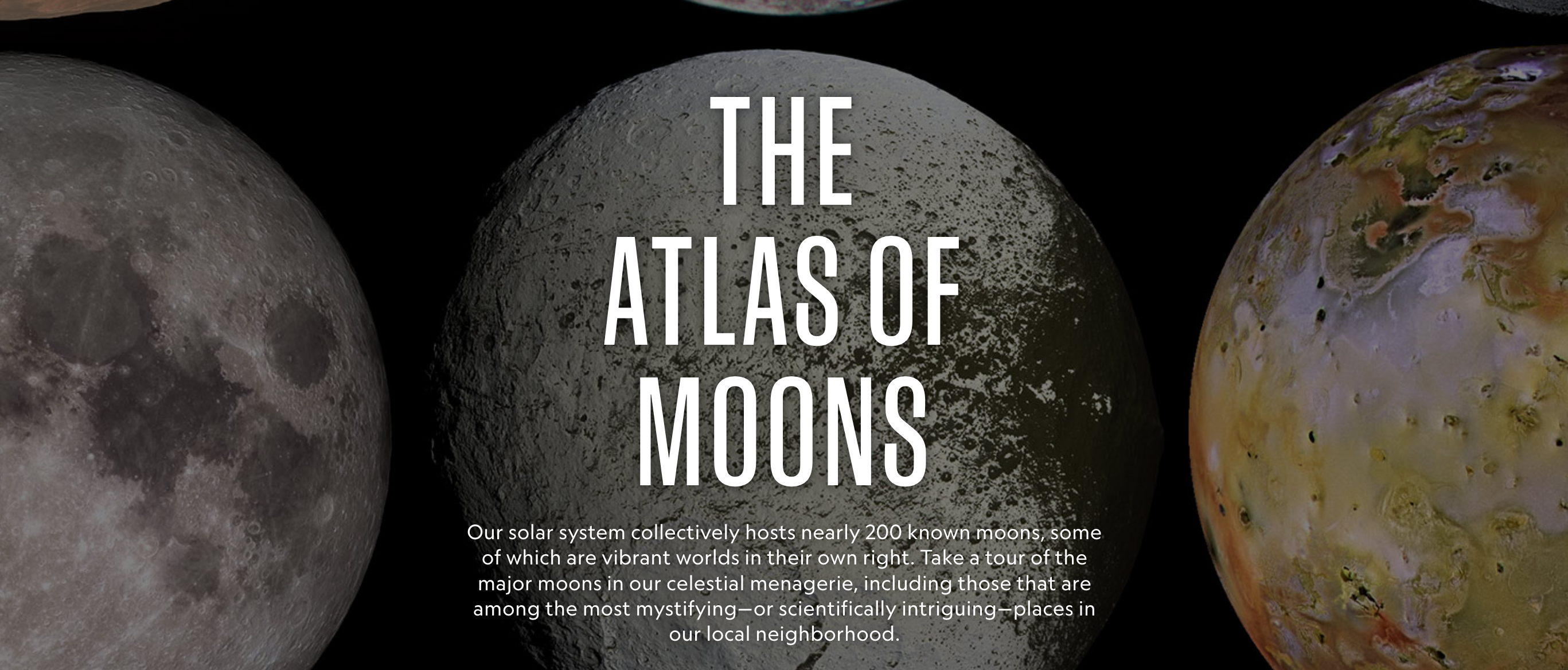 Image from the online atlas created by National Geographic providing a comprehensive look at the moons, including those significant to the study of life in the universe, that populate our cosmic neighborhood. Source: <a href="https://www.nationalgeographic.com/science/2019/07/the-atlas-of-moons/?cmpid=org=ngp::mc=crm-email::src=ngp::cmp=editorial::add=Science_20190717::rid=00000000001036279278" target="_blank">National Geographic</a> Image credit: None
